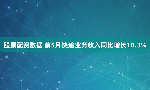 股票配资数据 前5月快递业务收入同比增长10.3%