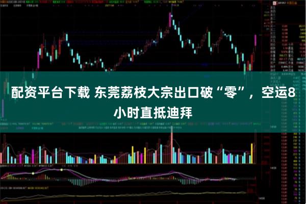 配资平台下载 东莞荔枝大宗出口破“零”，空运8小时直抵迪拜
