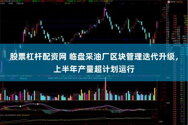 股票杠杆配资网 临盘采油厂区块管理迭代升级，上半年产量超计划运行