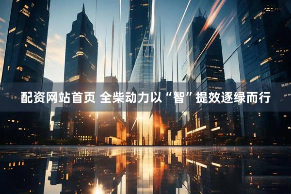 配资网站首页 全柴动力以“智”提效逐绿而行