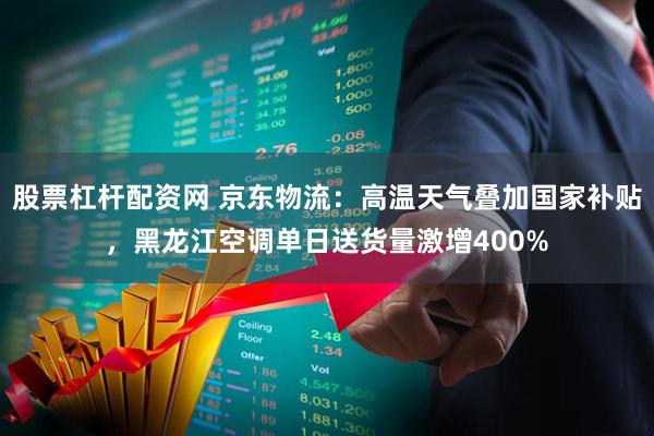 股票杠杆配资网 京东物流：高温天气叠加国家补贴，黑龙江空调单日送货量激增400%