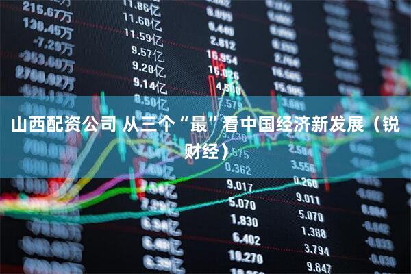 山西配资公司 从三个“最”看中国经济新发展（锐财经）