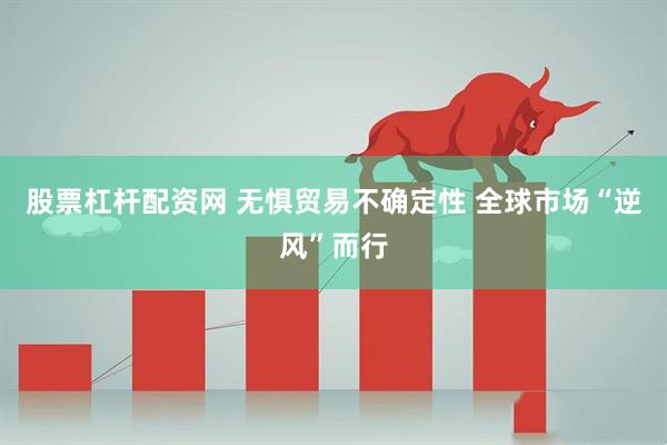 股票杠杆配资网 无惧贸易不确定性 全球市场“逆风”而行
