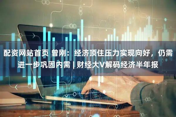 配资网站首页 曾刚：经济顶住压力实现向好，仍需进一步巩固内需 | 财经大V解码经济半年报