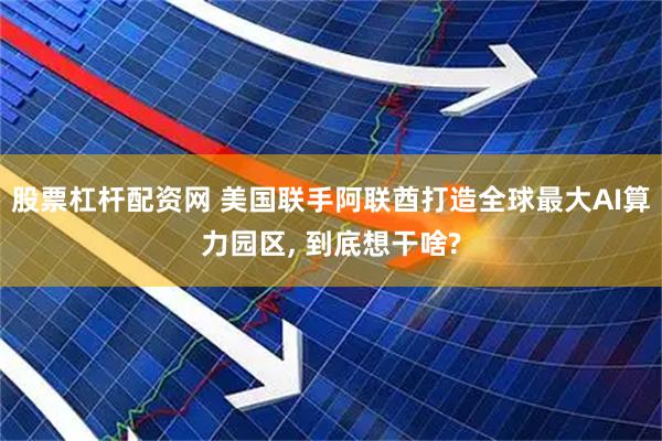 股票杠杆配资网 美国联手阿联酋打造全球最大AI算力园区, 到底想干啥?