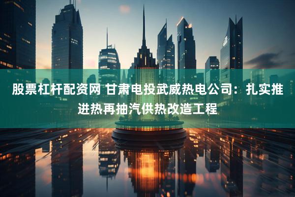 股票杠杆配资网 甘肃电投武威热电公司：扎实推进热再抽汽供热改造工程