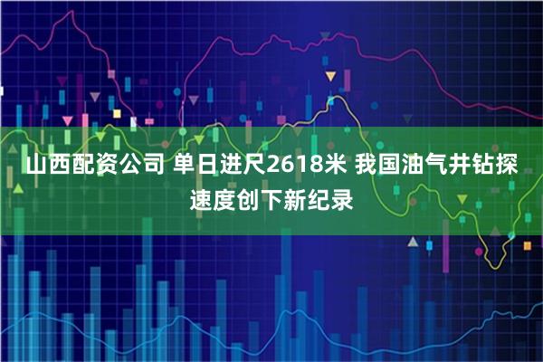 山西配资公司 单日进尺2618米 我国油气井钻探速度创下新纪录