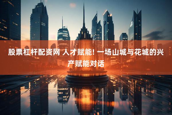 股票杠杆配资网 人才赋能! 一场山城与花城的兴产赋能对话