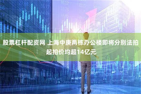 股票杠杆配资网 上海中庚两栋办公楼即将分别法拍 起拍价均超14亿元