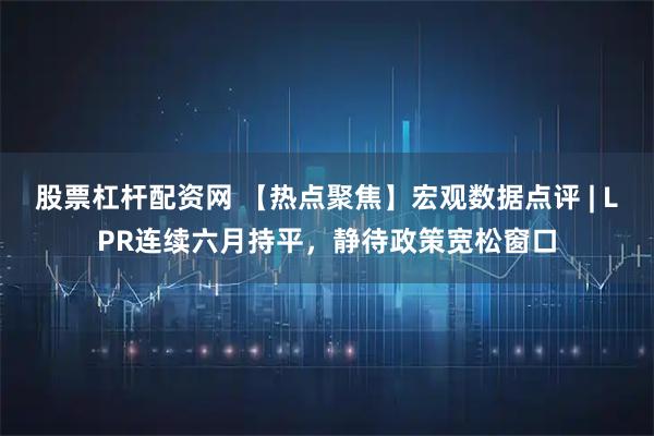 股票杠杆配资网 【热点聚焦】宏观数据点评 | LPR连续六月持平，静待政策宽松窗口
