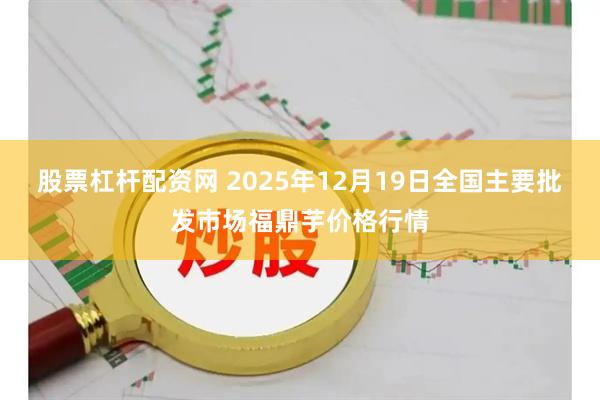 股票杠杆配资网 2025年12月19日全国主要批发市场福鼎芋价格行情
