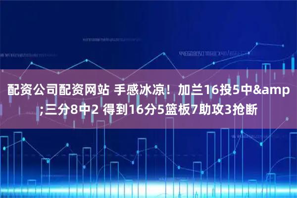 配资公司配资网站 手感冰凉！加兰16投5中&三分8中2 得到16分5篮板7助攻3抢断