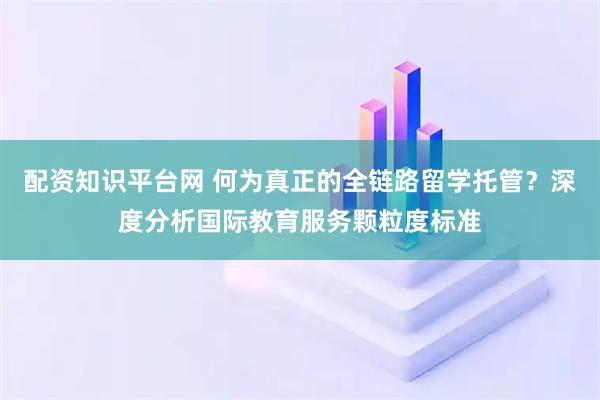 配资知识平台网 何为真正的全链路留学托管？深度分析国际教育服务颗粒度标准